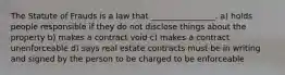 The Statute of Frauds is a law that ________________. a) holds people responsible if they do not disclose things about the property b) makes a contract void c) makes a contract unenforceable d) says real estate contracts must be in writing and signed by the person to be charged to be enforceable