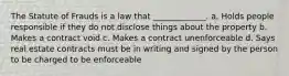 The Statute of Frauds is a law that _____________. a. Holds people responsible if they do not disclose things about the property b. Makes a contract void c. Makes a contract unenforceable d. Says real estate contracts must be in writing and signed by the person to be charged to be enforceable