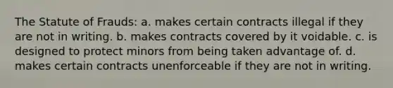 The Statute of Frauds: a. makes certain contracts illegal if they are not in writing. b. makes contracts covered by it voidable. c. is designed to protect minors from being taken advantage of. d. makes certain contracts unenforceable if they are not in writing.