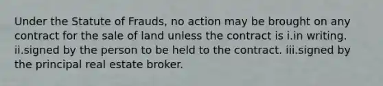 Under the Statute of Frauds, no action may be brought on any contract for the sale of land unless the contract is i.in writing. ii.signed by the person to be held to the contract. iii.signed by the principal real estate broker.