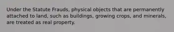 Under the Statute Frauds, physical objects that are permanently attached to land, such as buildings, growing crops, and minerals, are treated as real property.