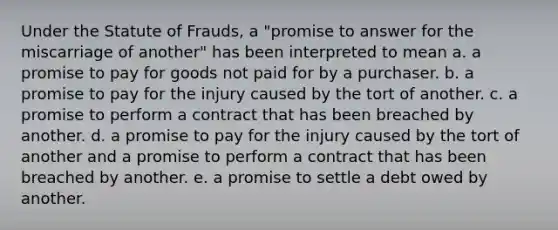 Under the Statute of Frauds, a "promise to answer for the miscarriage of another" has been interpreted to mean a. a promise to pay for goods not paid for by a purchaser. b. a promise to pay for the injury caused by the tort of another. c. a promise to perform a contract that has been breached by another. d. a promise to pay for the injury caused by the tort of another and a promise to perform a contract that has been breached by another. e. a promise to settle a debt owed by another.