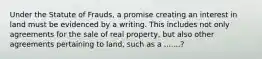 Under the Statute of Frauds, a promise creating an interest in land must be evidenced by a writing. This includes not only agreements for the sale of real property, but also other agreements pertaining to land, such as a .......?