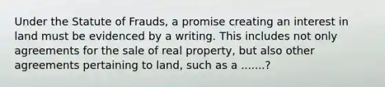 Under the Statute of Frauds, a promise creating an interest in land must be evidenced by a writing. This includes not only agreements for the sale of real property, but also other agreements pertaining to land, such as a .......?