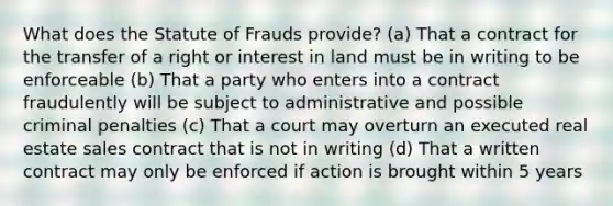 What does the Statute of Frauds provide? (a) That a contract for the transfer of a right or interest in land must be in writing to be enforceable (b) That a party who enters into a contract fraudulently will be subject to administrative and possible criminal penalties (c) That a court may overturn an executed real estate sales contract that is not in writing (d) That a written contract may only be enforced if action is brought within 5 years