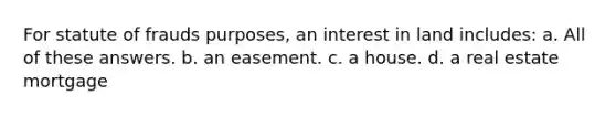 For statute of frauds purposes, an interest in land includes: a. All of these answers. b. an easement. c. a house. d. a real estate mortgage