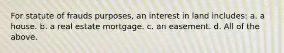 For statute of frauds purposes, an interest in land includes: a. a house. b. a real estate mortgage. c. an easement. d. All of the above.