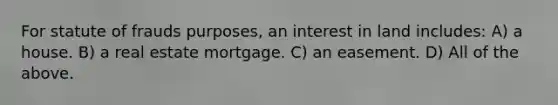 For statute of frauds purposes, an interest in land includes: A) a house. B) a real estate mortgage. C) an easement. D) All of the above.