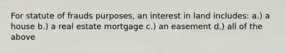 For statute of frauds purposes, an interest in land includes: a.) a house b.) a real estate mortgage c.) an easement d.) all of the above