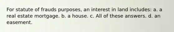 For statute of frauds purposes, an interest in land includes: a. a real estate mortgage. b. a house. c. All of these answers. d. an easement.