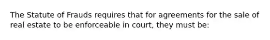 The Statute of Frauds requires that for agreements for the sale of real estate to be enforceable in court, they must be: