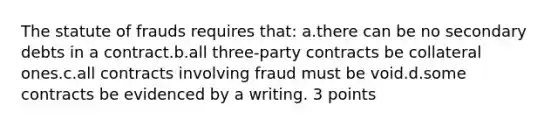 The statute of frauds requires that: a.there can be no secondary debts in a contract.b.all three-party contracts be collateral ones.c.all contracts involving fraud must be void.d.some contracts be evidenced by a writing. 3 points