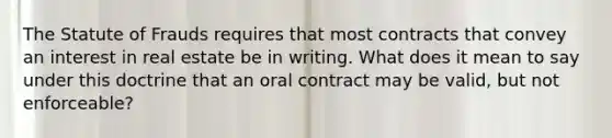 The Statute of Frauds requires that most contracts that convey an interest in real estate be in writing. What does it mean to say under this doctrine that an oral contract may be valid, but not enforceable?