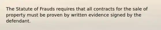 The Statute of Frauds requires that all contracts for the sale of property must be proven by written evidence signed by the defendant.