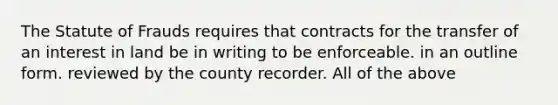 The Statute of Frauds requires that contracts for the transfer of an interest in land be in writing to be enforceable. in an outline form. reviewed by the county recorder. All of the above