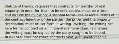 Statute of Frauds: requires that contracts for transfer of real property, in order for them to be enforceable, must be written and include the following: -Essential terms: the essential terms of the contract (identity of the parties, the price, and the property description) must be set forth in writing. -Writing: the writing can be a formal contract or an informal memorandum. -Signature: the writing must be signed by the party sought to be bound. NOTE: SOF does not make contracts void, just unenforceable