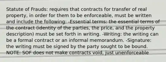 Statute of Frauds: requires that contracts for transfer of real property, in order for them to be enforceable, must be written and include the following: -Essential terms: the essential terms of the contract (identity of the parties, the price, and the property description) must be set forth in writing. -Writing: the writing can be a formal contract or an informal memorandum. -Signature: the writing must be signed by the party sought to be bound. NOTE: SOF does not make contracts void, just unenforceable