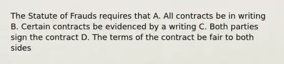 The Statute of Frauds requires that A. All contracts be in writing B. Certain contracts be evidenced by a writing C. Both parties sign the contract D. The terms of the contract be fair to both sides