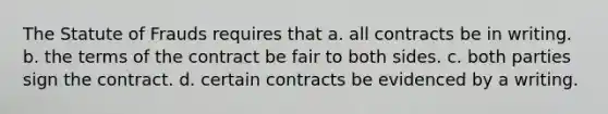 The Statute of Frauds requires that a. all contracts be in writing. b. the terms of the contract be fair to both sides. c. both parties sign the contract. d. certain contracts be evidenced by a writing.