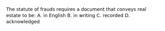 The statute of frauds requires a document that conveys real estate to be: A. in English B. in writing C. recorded D. acknowledged