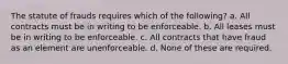 The statute of frauds requires which of the following? a. All contracts must be in writing to be enforceable. b. All leases must be in writing to be enforceable. c. All contracts that have fraud as an element are unenforceable. d. None of these are required.