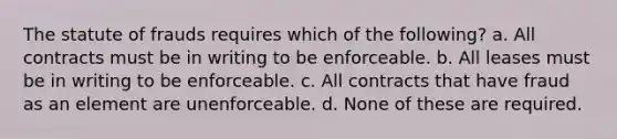 The statute of frauds requires which of the following? a. All contracts must be in writing to be enforceable. b. All leases must be in writing to be enforceable. c. All contracts that have fraud as an element are unenforceable. d. None of these are required.