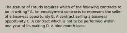 The statute of Frauds requires which of the following contracts to be in writing? A. An employment contracts to represent the seller of a business opportunity B. A contract selling a business opportunity C. A contract which is not to be performed within one year of its making D. A nine month lease