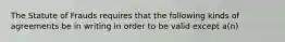 The Statute of Frauds requires that the following kinds of agreements be in writing in order to be valid except a(n)