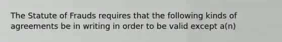 The Statute of Frauds requires that the following kinds of agreements be in writing in order to be valid except a(n)