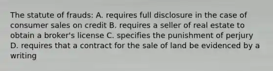 The statute of frauds: A. requires full disclosure in the case of consumer sales on credit B. requires a seller of real estate to obtain a broker's license C. specifies the punishment of perjury D. requires that a contract for the sale of land be evidenced by a writing