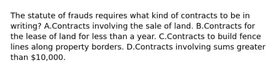 The statute of frauds requires what kind of contracts to be in writing? A.Contracts involving the sale of land. B.Contracts for the lease of land for less than a year. C.Contracts to build fence lines along property borders. D.Contracts involving sums greater than 10,000.