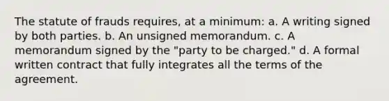 The statute of frauds requires, at a minimum: a. A writing signed by both parties. b. An unsigned memorandum. c. A memorandum signed by the "party to be charged." d. A formal written contract that fully integrates all the terms of the agreement.