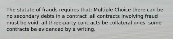 The statute of frauds requires that: Multiple Choice there can be no secondary debts in a contract .all contracts involving fraud must be void. all three-party contracts be collateral ones. some contracts be evidenced by a writing.