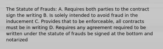 The Statute of Frauds: A. Requires both parties to the contract sign the writing B. Is solely intended to avoid fraud in the inducement C. Provides that to be enforceable, all contracts must be in writing D. Requires any agreement required to be written under the statute of frauds be signed at the bottom and notarized