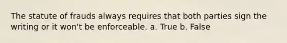 The statute of frauds always requires that both parties sign the writing or it won't be enforceable. a. True b. False