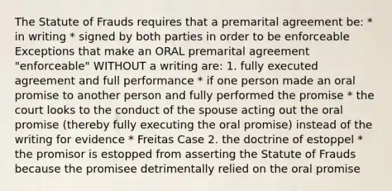 The Statute of Frauds requires that a premarital agreement be: * in writing * signed by both parties in order to be enforceable Exceptions that make an ORAL premarital agreement "enforceable" WITHOUT a writing are: 1. fully executed agreement and full performance * if one person made an oral promise to another person and fully performed the promise * the court looks to the conduct of the spouse acting out the oral promise (thereby fully executing the oral promise) instead of the writing for evidence * Freitas Case 2. the doctrine of estoppel * the promisor is estopped from asserting the Statute of Frauds because the promisee detrimentally relied on the oral promise