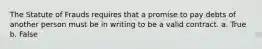 The Statute of Frauds requires that a promise to pay debts of another person must be in writing to be a valid contract. a. True b. False