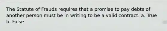 The Statute of Frauds requires that a promise to pay debts of another person must be in writing to be a valid contract. a. True b. False