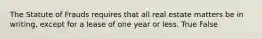 The Statute of Frauds requires that all real estate matters be in writing, except for a lease of one year or less. True False