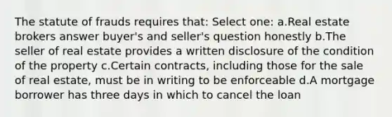 The statute of frauds requires that: Select one: a.Real estate brokers answer buyer's and seller's question honestly b.The seller of real estate provides a written disclosure of the condition of the property c.Certain contracts, including those for the sale of real estate, must be in writing to be enforceable d.A mortgage borrower has three days in which to cancel the loan