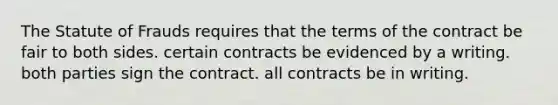 The Statute of Frauds requires that the terms of the contract be fair to both sides. certain contracts be evidenced by a writing. both parties sign the contract. all contracts be in writing.