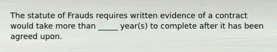 The statute of Frauds requires written evidence of a contract would take more than _____ year(s) to complete after it has been agreed upon.