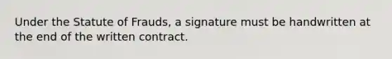 Under the Statute of Frauds, a signature must be handwritten at the end of the written contract.