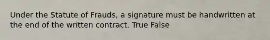 Under the Statute of Frauds, a signature must be handwritten at the end of the written contract. True False