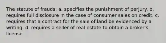 ​The statute of frauds: ​a. specifies the punishment of perjury. ​b. requires full disclosure in the case of consumer sales on credit. ​c. requires that a contract for the sale of land be evidenced by a writing. ​d. requires a seller of real estate to obtain a broker's license.