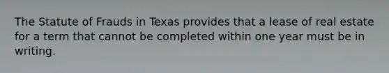 The Statute of Frauds in Texas provides that a lease of real estate for a term that cannot be completed within one year must be in writing.