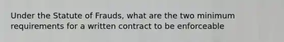 Under the Statute of Frauds, what are the two minimum requirements for a written contract to be enforceable