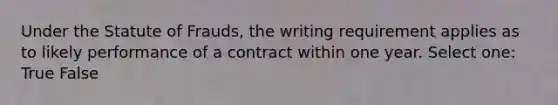 Under the Statute of Frauds, the writing requirement applies as to likely performance of a contract within one year. Select one: True False