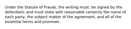 Under the Statute of Frauds, the writing must: be signed by the defendant; and must state with reasonable certainty the name of each party, the subject matter of the agreement, and all of the essential terms and promises.