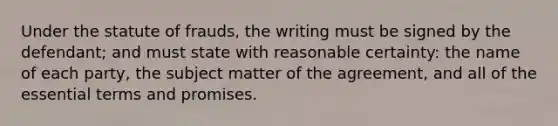 Under the statute of frauds, the writing must be signed by the defendant; and must state with reasonable certainty: the name of each party, the subject matter of the agreement, and all of the essential terms and promises.